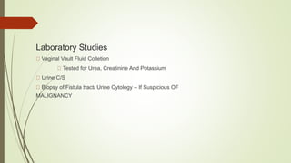 Laboratory Studies
Vaginal Vault Fluid Colletion
Tested for Urea, Creatinine And Potassium
Urine C/S
Biopsy of Fistula tract/ Urine Cytology – If Suspicious OF
MALIGNANCY
 