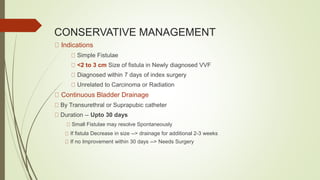 CONSERVATIVE MANAGEMENT
Indications
Simple Fistulae
<2 to 3 cm Size of fistula in Newly diagnosed VVF
Diagnosed within 7 days of index surgery
Unrelated to Carcinoma or Radiation
Continuous Bladder Drainage
By Transurethral or Suprapubic catheter
Duration -- Upto 30 days
Small Fistulae may resolve Spontaneously
If fistula Decrease in size --> drainage for additional 2-3 weeks
If no Improvement within 30 days --> Needs Surgery
 