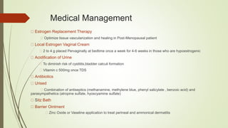 Medical Management
Estrogen Replacement Therapy
Optimize tissue vascularization and healing in Post-Menopausal patient
Local Estrogen Vaginal Cream
2 to 4 g placed Pervaginally at bedtime once a week for 4-6 weeks in those who are hypoestrogenic
Acidification of Urine
To diminish risk of cystitits,bladder calculi formation
Vitamin c 500mg once TDS
Antibiotics
Urised
Combination of antiseptics (methanamine, methylene blue, phenyl salicylate , benzoic acid) and
parasympathetics (atropine sulfate, hyoscyamine sulfate)
Sitz Bath
Barrier Ointment
Zinc Oxide or Vaseline application to treat perineal and ammonical dermatitis
 
