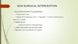 NON SURGICAL INTERVENTION
ELECTROCAUTERY FULGURATION
Fistula Small in size
Vaginal And Cystoscopic route --> Fulguration --> Foley's catheter kept in
place for 2-3 weeks
FIBRIN GLUE
Useful and safe for intractable fistula
LASER WELDING and Nd YAG Laser
Fulguration and transcatheter for 3 weeks
 
