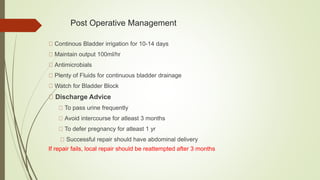 Post Operative Management
Continous Bladder irrigation for 10-14 days
Maintain output 100ml/hr
Antimicrobials
Plenty of Fluids for continuous bladder drainage
Watch for Bladder Block
Discharge Advice
To pass urine frequently
Avoid intercourse for atleast 3 months
To defer pregnancy for atleast 1 yr
Successful repair should have abdominal delivery
If repair fails, local repair should be reattempted after 3 months
 