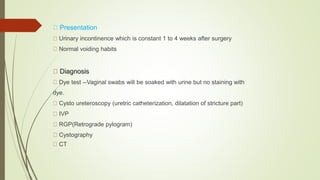 Presentation
Urinary incontinence which is constant 1 to 4 weeks after surgery
Normal voiding habits
Diagnosis
Dye test --Vaginal swabs will be soaked with urine but no staining with
dye.
Cysto ureteroscopy (uretric catheterization, dilatation of stricture part)
IVP
RGP(Retrograde pylogram)
Cystography
CT
 