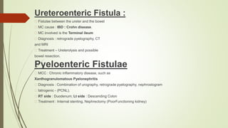 Ureteroenteric Fistula :
Fistulae between the ureter and the bowel
MC cause : IBD : Crohn disease.
MC involved is the Terminal ileum
Diagnosis : retrograde pyelography, CT
and MRI
Treatment – Ureterolysis and possible
bowel resection.
Pyeloenteric Fistulae
MCC : Chronic inflammatory disease, such as
Xanthogranulomatous Pyelonephritis
Diagnosis : Combination of urography, retrograde pyelography, nephrostogram
Iatrogenic - (PCNL).
RT side : Duodenum; Lt side : Descending Colon
Treatment : Internal stenting, Nephrectomy (PoorFunctioning kidney)
 