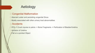 Aetiology
Congenital Malformation
Aberrant ureter and persisting urogenital Sinus
Mostly associated with other urinary tract abnormalities
Accidents
RTA -> Crush injuries to pelvis -> Bone Fragments -> Perforation of Bladder/Urethra
Avulsion of Urethra
Fall on a pointed Object
 