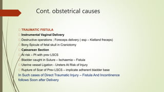 Cont. obstetrical causes
TRAUMATIC FISTULA
Instrumental Vaginal Delivery
Destructive operations ; Foreceps delivery ( esp – Kielland freceps)
Bony Spicule of fetal skull in Craniotomy
Caesarean Section
At risk – Pt with prev LSCS
Bladder caught in Suture – Ischaemia – Fistula
Uterine vessel Ligation - Ureters At Risk of Injury
Rupture of Scar of Prev LSCS – implicate adherent bladder base
In Such cases of Direct Traumatic Injury – Fistula And Incontinence
follows Soon after Delivery
 
