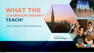 WHAT THE
CLASSROOM DOESN’T
TEACH!
How	
  To	
  Become	
  a	
  Great	
  Entrepreneur.
Antermology	
  Inc.
Powered by
Tuesday, April 8, 14
 