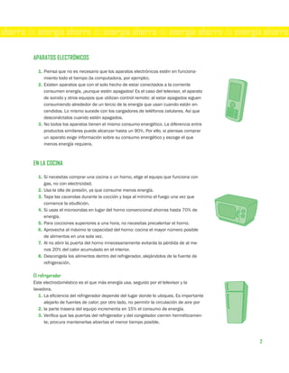 ahorro de energía ahorro de energía ahorro de energía ahorro de energía ahorro

        APARATOS ELECTRÓNICOS

          1. Piensa que no es necesario que los aparatos electrónicos estén en funciona-
             miento todo el tiempo (la computadora, por ejemplo).
          2. Existen aparatos que con el solo hecho de estar conectados a la corriente
             consumen energía, ¡aunque estén apagados! Es el caso del televisor, el aparato
             de sonido y otros equipos que utilizan control remoto: al estar apagados siguen
             consumiendo alrededor de un tercio de la energía que usan cuando están en-
             cendidos. Lo mismo sucede con los cargadores de teléfonos celulares. Así que
             desconéctalos cuando estén apagados.
          3. No todos los aparatos tienen el mismo consumo energético. La diferencia entre
             productos similares puede alcanzar hasta un 90%. Por ello, si piensas comprar
             un aparato exige información sobre su consumo energético y escoge el que
             menos energía requiera.



        EN LA COCINA

          1. Si necesitas comprar una cocina o un horno, elige el equipo que funciona con
             gas, no con electricidad.
          2. Usa la olla de presión, ya que consume menos energía.
          3. Tapa las cacerolas durante la cocción y baja al mínimo el fuego una vez que
             comience la ebullición.
          4. Si usas el microondas en lugar del horno convencional ahorras hasta 70% de
             energía.
          5. Para cocciones superiores a una hora, no necesitas precalentar el horno.
          6. Aprovecha al máximo la capacidad del horno: cocina el mayor número posible
             de alimentos en una sola vez.
          7. Al no abrir la puerta del horno innecesariamente evitarás la pérdida de al me-
             nos 20% del calor acumulado en el interior.
          8. Descongela los alimentos dentro del refrigerador, alejándolos de la fuente de
             refrigeración.

        El refrigerador
        Este electrodoméstico es el que más energía usa, seguido por el televisor y la
        lavadora.
           1. La eficiencia del refrigerador depende del lugar donde lo ubiques. Es importante
              alejarlo de fuentes de calor; por otro lado, no permitir la circulación de aire por
           2. la parte trasera del equipo incrementa en 15% el consumo de energía.
           3. Verifica que las puertas del refrigerador y del congelador cierren herméticamen-
              te; procura mantenerlas abiertas el menor tiempo posible.



                                                                                                    2
 