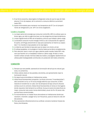 ahorro de energía ahorro de energía ahorro de energía ahorro de energía ahorro

          4. Si se forma escarcha, descongela el refrigerador antes de que la capa de hielo
             alcance 3 mm de espesor, de lo contrario tu consumo eléctrico aumentará
             hasta 30%.
          5. Ajusta el termostato para mantener una temperatura de 6º C en el comparti-
             mento de refrigeración y de -18º C en el de congelación.

        Lavadora y lavaplatos
          1. La mayor parte de la energía que consumen (entre 80 y 85%) la utilizan para ca-
             lentar agua, por ello te sugerimos lavar con los programas de baja temperatura.
          2. Limpia regularmente el filtro de la lavadora y procura que trabaje a plena carga.
          3. La secadora consume mucha energía; limita su uso a situaciones de urgencia.
             Al usarla, centrifuga previamente la ropa para aprovechar al máximo su capaci-
             dad. Y no mezcles la ropa pesada con la ropa ligera.
          4. Lo ideal es que tiendas la ropa para que se seque con el aire y el sol.
          5. Si utilizas lavaplatos, no lo pongas en marcha hasta que se llene completamente.
          6. Pero atención: lavar a mano con agua caliente puede resultar hasta 60% más
             caro que hacerlo con un lavaplatos moderno a plena carga. Al lavar a mano,
             mantén la llave cerrada mientras tallas los trastos y enjuágalos rápidamente (si
             utilizas jabón biodegradable contribuirás a la protección del medio ambiente).



        ILUMINACIÓN

          1. Siempre que sea posible, aprovecha la iluminación del sol que es natural, gra-
             tuita y no contamina.
          2. Utiliza colores claros en las paredes y los techos, así aprovecharás mejor la
             iluminación natural.
          3. No dejes luces encendidas en habitaciones vacías.
          4. Utiliza focos fluorescentes compactos. Los focos comunes (“incandescentes”)
             sólo convierten en luz un 5% de la energía eléctrica que consumen, el 95%
             restante lo transforman en calor. Con las lámparas de bajo consumo (fluores-
             centes) ocurre lo contrario. Coloca focos fluorescentes al menos en los lugares
             donde requieres más tiempo la luz artificial. Aunque el precio de estos focos es
             mayor, consumen seis veces menos electricidad y duran de 8 a 10 veces más
             que los focos convencionales.
          5. Te recomendamos no instalar focos ahorradores en habitaciones donde sea
             necesario encender y apagar la luz con frecuencia, pues se reduce la vida útil
             del producto.
          6. Para aprovechar eficientemente la luz artificial, conviene mantener limpios los
             focos y las lámparas.




                                                                                                 3
 