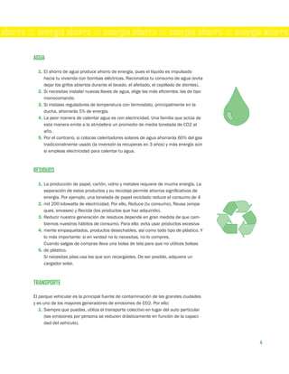 ahorro de energía ahorro de energía ahorro de energía ahorro de energía ahorro

        AGUA

          1. El ahorro de agua produce ahorro de energía, pues el líquido es impulsado
             hacia tu vivienda con bombas eléctricas. Racionaliza tu consumo de agua (evita
             dejar los grifos abiertos durante el lavado, el afeitado, el cepillado de dientes).
          2. Si necesitas instalar nuevas llaves de agua, elige las más eficientes: las de tipo
             monocomando.
          3. Si instalas reguladores de temperatura con termostato, principalmente en la
             ducha, ahorrarás 5% de energía.
          4. La peor manera de calentar agua es con electricidad. Una familia que actúa de
             esta manera emite a la atmósfera un promedio de media tonelada de CO2 al
             año.
          5. Por el contrario, si colocas calentadores solares de agua ahorrarás 60% del gas
             tradicionalmente usado (la inversión la recuperas en 3 años) y más energía aún
             si empleas electricidad para calentar tu agua.



        RESIDUOS

          1. La producción de papel, cartón, vidrio y metales requiere de mucha energía. La
             separación de estos productos y su reciclaje permite ahorros significativos de
             energía. Por ejemplo, una tonelada de papel reciclado reduce el consumo de 4
          2. mil 200 kilowatts de electricidad. Por ello, Reduce (tu consumo), Reusa (empa-
             ques, envases) y Recicla (los productos que haz adquirido).
          3. Reducir nuestra generación de residuos depende en gran medida de que cam-
             biemos nuestros hábitos de consumo. Para ello: evita usar productos excesiva-
          4. mente empaquetados, productos desechables, así como todo tipo de plástico. Y
             lo más importante: si en verdad no lo necesitas, no lo compres.
             Cuando salgas de compras lleva una bolsa de tela para que no utilices bolsas
          5. de plástico.
             Si necesitas pilas usa las que son recargables. De ser posible, adquiere un
             cargador solar.



        TRANSPORTE

        El parque vehicular es la principal fuente de contaminación de las grandes ciudades
        y es uno de los mayores generadores de emisiones de CO2. Por ello:
           1. Siempre que puedas, utiliza el transporte colectivo en lugar del auto particular
              (las emisiones por persona se reducen drásticamente en función de la capaci-
              dad del vehículo).



                                                                                                   4
 