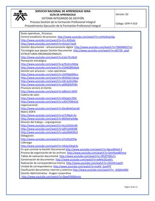 SERVICIO NACIONAL DE APRENDIZAJE SENA
GUÍA DE APRENDIZAJE
SISTEMA INTEGRADO DE GESTIÓN
Proceso Gestión de la Formación Profesional Integral
Procedimiento Ejecución de la Formación Profesional Integral
Versión: 02
Código: GFPI-F-019
Página 10 de 11
Rutas operativas_ Procesos:
Control estadístico de procesos http://www.youtube.com/watch?v=v1lHUAvyUGg
http://www.youtube.com/watch?v=I1n-4itDads
http://www.youtube.com/watch?v=tIcCjen7aUA
Gestión documental – almacenamiento digital http://www.youtube.com/watch?v=TOk6N8Q1TsU
Tecnologías que apoyan Gestión Documental http://www.youtube.com/watch?v=s0CTS9_qtqY
ESTRUCTURAS ORGANIZACIONALES:
http://www.youtube.com/watch?v=EaGr7Fe3KJ0
Planeación estratégica
http://www.youtube.com/watch?v=p7KLKm24kEg
http://www.youtube.com/watch?v=CDANQRXdkek
Gestión por procesos – rutas operativas:
http://www.youtube.com/watch?v=1bYKXghNAco
http://www.youtube.com/watch?v=WHG6e7sduac
http://www.youtube.com/watch?v=GXI-kofmHNo
http://www.youtube.com/watch?v=p00QDblFhRs
Procesos servicio al cliente:
http://www.youtube.com/watch?v=e8GecS-69Y0
Cadena de valor:
http://www.youtube.com/watch?v=0JXzpEx7DXc
http://www.youtube.com/watch?v=u4ZV7EMsCxE
organizacional:
http://www.youtube.com/watch?v=DevWxkCwUa0
Matriz DOFA
http://www.youtube.com/watch?v=el7I3Np4-Ao
http://www.youtube.com/watch?v=8OHytFwfeBg
División del trabajo – organigramas:
http://www.youtube.com/watch?v=4u1t1hDSn4E
http://www.youtube.com/watch?v=q9YcjHANr88
http://www.youtube.com/watch?v=uEeAXX439c4
Delegación:
http://www.youtube.com/watch?v=5TnSItJd7Dw
Liderazgo
http://www.youtube.com/watch?v=VKda32XqG3s
En qué consiste la Gestión Documental http://www.youtube.com/watch?v=XgcyjWAoX-Y
Proceso de organización de los archivos http://www.youtube.com/watch?v=Sem9vpe8Omw
Tablas de valoración documental http://www.youtube.com/watch?v=3fhZFYO6uTs
Conservación de documentos http://www.youtube.com/watch?v=wNHx3ZLebFc
Radicación de correspondencia interna http://www.youtube.com/watch?v=rXZzOh1xpQY
Unidad de correspondencia http://www.youtube.com/watch?v=mcKH_GyvPPY
Clasificación documentos internos y externos http://www.youtube.com/watch?v=_6ljQ4vh0k0
Gestión Administrativa: Imagen corporativa
http://www.youtube.com/watch?v=DpwPDX00mms
 