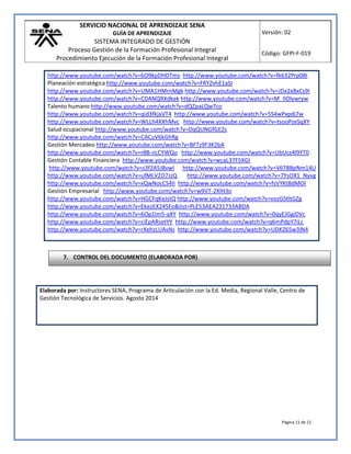 SERVICIO NACIONAL DE APRENDIZAJE SENA
GUÍA DE APRENDIZAJE
SISTEMA INTEGRADO DE GESTIÓN
Proceso Gestión de la Formación Profesional Integral
Procedimiento Ejecución de la Formación Profesional Integral
Versión: 02
Código: GFPI-F-019
Página 11 de 11
http://www.youtube.com/watch?v=6O9kpDHDTms http://www.youtube.com/watch?v=fk632Prp08I
Planeación estratégica http://www.youtube.com/watch?v=FRYZvhE1aSI
http://www.youtube.com/watch?v=UMA1HMrnMgk http://www.youtube.com/watch?v=JDx2xBxCs9I
http://www.youtube.com/watch?v=CDANQRXdkek http://www.youtube.com/watch?v=M_IlOlywryw
Talento humano http://www.youtube.com/watch?v=dQZpaLQw7co
http://www.youtube.com/watch?v=qid3fkjaVT4 http://www.youtube.com/watch?v=5S4wPxpdj7w
http://www.youtube.com/watch?v=WLLh4XXhMvc http://www.youtube.com/watch?v=tsooPzeSqXY
Salud ocupacional http://www.youtube.com/watch?v=DqQUNGfGE2s
http://www.youtube.com/watch?v=CACuV6kGhRg
Gestión Mercadeo http://www.youtube.com/watch?v=BFTz9F3K2bA
http://www.youtube.com/watch?v=r8B-nLCYWQo http://www.youtube.com/watch?v=UbUcz4l9YT0
Gestión Contable Financiera http://www.youtube.com/watch?v=wcaL37F5XGI
http://www.youtube.com/watch?v=s3f2A5J8vwI http://www.youtube.com/watch?v=V67BBpNm14U
http://www.youtube.com/watch?v=ufMLV2D7JzQ http://www.youtube.com/watch?v=7YsOX1_Nyvg
http://www.youtube.com/watch?v=xQwNocCS4II http://www.youtube.com/watch?v=fsVYKtBdMOI
Gestión Empresarial http://www.youtube.com/watch?v=w9VT-2XlH3o
http://www.youtube.com/watch?v=HGCFqKeJstQ http://www.youtube.com/watch?v=vozGStltGZg
http://www.youtube.com/watch?v=EkezEX245Fo&list=PLE53AEA231733ABDA
http://www.youtube.com/watch?v=6Op1lm5-aXY http://www.youtube.com/watch?v=0qyEJGgiDVc
http://www.youtube.com/watch?v=ciEpARsetYY http://www.youtube.com/watch?v=q6mPdpY7iLc
http://www.youtube.com/watch?v=rXehzLUAsNs http://www.youtube.com/watch?v=UDKZ65w3iN4
Elaborada por: Instructores SENA, Programa de Articulación con la Ed. Media, Regional Valle, Centro de
Gestión Tecnológica de Servicios. Agosto 2014
7. CONTROL DEL DOCUMENTO (ELABORADA POR)
 