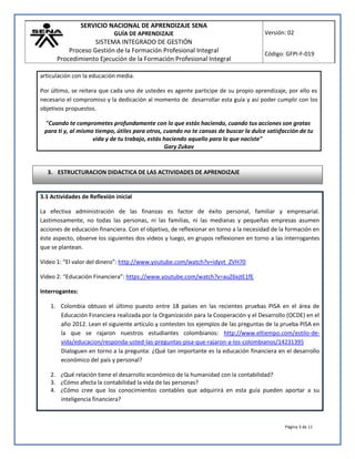 SERVICIO NACIONAL DE APRENDIZAJE SENA
GUÍA DE APRENDIZAJE
SISTEMA INTEGRADO DE GESTIÓN
Proceso Gestión de la Formación Profesional Integral
Procedimiento Ejecución de la Formación Profesional Integral
Versión: 02
Código: GFPI-F-019
Página 3 de 11
articulación con la educación media.
Por último, se reitera que cada uno de ustedes es agente participe de su propio aprendizaje, por ello es
necesario el compromiso y la dedicación al momento de desarrollar esta guía y así poder cumplir con los
objetivos propuestos.
"Cuando te comprometes profundamente con lo que estás haciendo, cuando tus acciones son gratas
para ti y, al mismo tiempo, útiles para otros, cuando no te cansas de buscar la dulce satisfacción de tu
vida y de tu trabajo, estás haciendo aquello para lo que naciste"
Gary Zukav
3.1 Actividades de Reflexión inicial
La efectiva administración de las finanzas es factor de éxito personal, familiar y empresarial.
Lastimosamente, no todas las personas, ni las familias, ni las medianas y pequeñas empresas asumen
acciones de educación financiera. Con el objetivo, de reflexionar en torno a la necesidad de la formación en
éste aspecto, observe los siguientes dos videos y luego, en grupos reflexionen en torno a las interrogantes
que se plantean.
Video 1: “El valor del dinero”: http://www.youtube.com/watch?v=idyvt_ZVH70
Video 2: “Educación Financiera”: https://www.youtube.com/watch?v=auZ6xjtE1fE
Interrogantes:
1. Colombia obtuvo el último puesto entre 18 países en las recientes pruebas PISA en el área de
Educación Financiera realizada por la Organización para la Cooperación y el Desarrollo (OCDE) en el
año 2012. Lean el siguiente artículo y contesten los ejemplos de las preguntas de la prueba PISA en
la que se rajaron nuestros estudiantes colombianos: http://www.eltiempo.com/estilo-de-
vida/educacion/responda-usted-las-preguntas-pisa-que-rajaron-a-los-colombianos/14231395
Dialoguen en torno a la pregunta: ¿Qué tan importante es la educación financiera en el desarrollo
económico del país y personal?
2. ¿Qué relación tiene el desarrollo económico de la humanidad con la contabilidad?
3. ¿Cómo afecta la contabilidad la vida de las personas?
4. ¿Cómo cree que los conocimientos contables que adquirirá en esta guía pueden aportar a su
inteligencia financiera?
3. ESTRUCTURACION DIDACTICA DE LAS ACTIVIDADES DE APRENDIZAJE
 