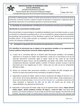 SERVICIO NACIONAL DE APRENDIZAJE SENA
GUÍA DE APRENDIZAJE
SISTEMA INTEGRADO DE GESTIÓN
Proceso Gestión de la Formación Profesional Integral
Procedimiento Ejecución de la Formación Profesional Integral
Versión: 02
Código: GFPI-F-019
Página 4 de 11
Terminada la reflexión grupal, nombren un relator quien presentará en plenaria las conclusiones del grupo.
Finalmente, el docente concluirá y motivará al grupo de aprendices al compromiso y disposición para el
aprendizaje a desarrollar en las actividades siguientes en la guía de aprendizaje.
3.2 Actividades de contextualización e identificación de conocimientos necesarios para el aprendizaje.)
Identificando mis conocimientos contables previos
Para esta actividad, es necesario dirigirse a la plataforma blackboard, para lo cual debe recordar su usuario
y contraseña en el aplicativo senasofiaplus.edu.co. Una vez en plataforma, ubique el espacio de actividades
de aprendizaje, fase de planeación. En éste, identifique e ingrese al link “identificación de conocimientos
contables previos”. Al final, podrá consultar sus resultados e identificar su nivel de conocimientos en
cuanto a los conceptos contables básicos.
3.3 Actividades de apropiación del conocimiento (Conceptualización y Teorización).
3.3.1 Identificar los documentos que se originan en las operaciones contables en una organización de
acuerdo a políticas institucionales, normas de calidad y legislación vigente.
a. A partir de la orientación dada por el docente sobre Documentos Contables y No Contables,
organizarse en 10 grupos de trabajo, para representar a través de un socio-drama el uso de los
siguientes documentos comerciales, según se asigne: recibo de caja, recibo de caja menor,
comprobante de egreso, factura, nota de contabilidad, nota débito, nota crédito, notas bancarias,
consignaciones bancarias, cotización pedido y remisión. Al finalizar socializar al grupo el tipo de
documento que le fue asignado para el socio – drama pero con cada uno de los componentes
definidos en inglés.
b. Realizar los numerales sobre documentos contables y no contables del taller entregado por el
docente, los cuales serán posteriormente socializados y corregidos en el grupo.
c. Organizados en grupos de trabajo, realizar la lectura comprensiva del Código de Comercio, en su
Libro Tercero: De los bienes Mercantiles, Título III: De los Títulos Valores. Puede complementar su
lectura con la revisión del enlace: titulosvaloresunilibre.blogspot.com y presentar a través de un (1)
mapa conceptual la explicación de cada uno de ellos, de manera que dé cuenta de:
responsabilidades, usos, aplicaciones y/o funciones.
d. Organizados en ocho grupos de trabajo, elegir uno de los siguientes títulos valores: cheque, letra de
cambio, pagaré, factura cambiaria, acciones, CD, bonos y cuenta de cobro. Cada grupo debe
proponer una situación problema en la que se haga uso del título valor asignado. Para desarrollo de la
actividad, cada grupo entrega a los demás grupos restantes la preforma del título valor asignado, lee
 