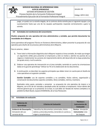 SERVICIO NACIONAL DE APRENDIZAJE SENA
GUÍA DE APRENDIZAJE
SISTEMA INTEGRADO DE GESTIÓN
Proceso Gestión de la Formación Profesional Integral
Procedimiento Ejecución de la Formación Profesional Integral
Versión: 02
Código: GFPI-F-019
Página 6 de 11
juego, se queda con la estrella elegida, de lo contrario dicha estrella pasa al siguiente equipo y así
sucesivamente hasta que uno de los equipos participantes responda correctamente y gane la
estrella.
3.4 Actividades de transferencia del conocimiento.
Diseñar propuesta de ruta operativa del área administrativa y contable, que permita documentar las
necesidades de la Mipyme
Como aprendices del programa Técnico en Asistencia Administrativa, deben presentar la propuesta de ruta
operativa para diseño de los procesos administrativos de la Mipyme.
Para lo anterior, deben:
1. Tener toda la información diagnóstica de la Mipyme respecto al área contable, de modo que tengan
un argumento sólido para presentar al empresario y éste se motive a abrirles las puertas de su
negocio e implementar las acciones de mejoramiento dentro del desarrollo de la etapa productiva
(en grado once), sí así lo autoriza.
2. Elaborar ruta operativa de intervención en el área contable, teniendo en cuenta las orientaciones
dadas en la guía de aprendizaje “Utilizar las TIC en la elaboración de los documentos.
3. A continuación, se describen los aspectos principales que deben tener en cuenta para el diseño de
rutas operativas en la gestión contable:
Gestión Contable: uso de soportes contables y no contables, títulos valores, organización y
conservación de documentos soportes contables, libros contables, nómina, inventario.
Realizados estos pasos, procedan a presentar su propuesta de ruta operativa de mejora a la
Mipyme, con el fin de ser revisada y aprobada antes de socializar al empresario. Incluir dentro del
informe general que se va presentar en la fase, la cual debe ser llevada de manera completa a la
plataforma Black Board, espacio EVIDENCIAS, de la Fase Planeación.
3.5 Actividades de evaluación.
Evidencias de
Aprendizaje
Criterios de Evaluación
Técnicas e
Instrumentos de
Evaluación
Evidencia de Desempeño:
Simulación del uso
correcto de los
*Identifica los documentos comerciales, títulos
valores y otros documentos, teniendo en cuenta su
origen y características.
Técnica: Simulación
Instrumento: Lista
de chequeo
 