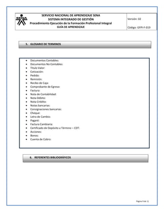 SERVICIO NACIONAL DE APRENDIZAJE SENA
SISTEMA INTEGRADO DE GESTIÓN
Procedimiento Ejecución de la Formación Profesional Integral
GUÍA DE APRENDIZAJE
Versión: 02
Código: GFPI-F-019
Página 9 de 11
 Documentos Contables:
 Documentos No Contables:
 Titulo Valor:
 Cotización:
 Pedido:
 Remisión:
 Recibo de Caja:
 Comprobante de Egreso:
 Factura:
 Nota de Contabilidad:
 Nota Débito:
 Nota Crédito:
 Notas bancarias:
 Consignaciones bancarias:
 Cheque:
 Letra de Cambio:
 Pagaré:
 Factura Cambiaria:
 Certificado de Depósito a Término – CDT:
 Acciones:
 Bonos:
 Cuenta de Cobro:
6. REFERENTES BIBLIOGRÁFICOS
5. GLOSARIO DE TERMINOS
 