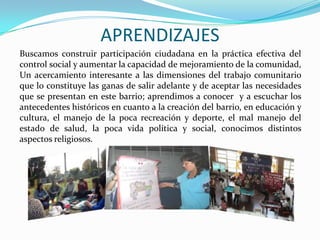 APRENDIZAJES
Buscamos construir participación ciudadana en la práctica efectiva del
control social y aumentar la capacidad de mejoramiento de la comunidad,
Un acercamiento interesante a las dimensiones del trabajo comunitario
que lo constituye las ganas de salir adelante y de aceptar las necesidades
que se presentan en este barrio; aprendimos a conocer y a escuchar los
antecedentes históricos en cuanto a la creación del barrio, en educación y
cultura, el manejo de la poca recreación y deporte, el mal manejo del
estado de salud, la poca vida política y social, conocimos distintos
aspectos religiosos.

 
