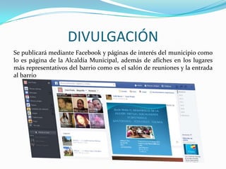 DIVULGACIÓN
Se publicará mediante Facebook y páginas de interés del municipio como
lo es página de la Alcaldía Municipal, además de afiches en los lugares
más representativos del barrio como es el salón de reuniones y la entrada
al barrio

 
