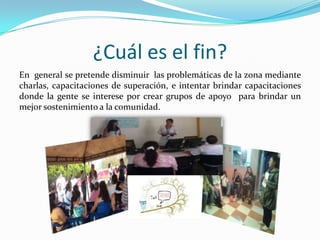 ¿Cuál es el fin?
En general se pretende disminuir las problemáticas de la zona mediante
charlas, capacitaciones de superación, e intentar brindar capacitaciones
donde la gente se interese por crear grupos de apoyo para brindar un
mejor sostenimiento a la comunidad.

 