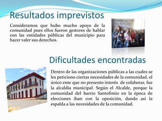 Resultados imprevistos
Consideramos que hubo mucho apoyo de la
comunidad pues ellos fueron gestores de hablar
con las entidades públicas del municipio para
hacer valer sus derechos.

Dificultades encontradas
Dentro de las organizaciones públicas a las cuales se
les peticiono ciertas necesidades de la comunidad, el
único ente que no presento interés de colaborar, fue
la alcaldía municipal. Según el Alcalde, porque la
comunidad del barrio Santofimio en la época de
elecciones iban con la oposición, dando así la
espalda a las necesidades de la comunidad.

 