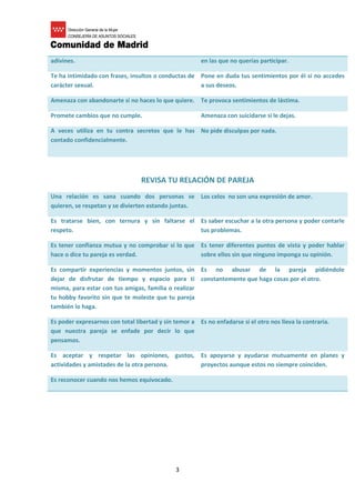 3
adivines. en las que no querías participar.
Te ha intimidado con frases, insultos o conductas de
carácter sexual.
Pone en duda tus sentimientos por él si no accedes
a sus deseos.
Amenaza con abandonarte si no haces lo que quiere. Te provoca sentimientos de lástima.
Promete cambios que no cumple. Amenaza con suicidarse si le dejas.
A veces utiliza en tu contra secretos que le has
contado confidencialmente.
No pide disculpas por nada.
REVISA TU RELACIÓN DE PAREJA
Una relación es sana cuando dos personas se
quieren, se respetan y se divierten estando juntas.
Los celos no son una expresión de amor.
Es tratarse bien, con ternura y sin faltarse el
respeto.
Es saber escuchar a la otra persona y poder contarle
tus problemas.
Es tener confianza mutua y no comprobar si lo que
hace o dice tu pareja es verdad.
Es tener diferentes puntos de vista y poder hablar
sobre ellos sin que ninguno imponga su opinión.
Es compartir experiencias y momentos juntos, sin
dejar de disfrutar de tiempo y espacio para ti
misma, para estar con tus amigas, familia o realizar
tu hobby favorito sin que te moleste que tu pareja
también lo haga.
Es no abusar de la pareja pidiéndole
constantemente que haga cosas por el otro.
Es poder expresarnos con total libertad y sin temor a
que nuestra pareja se enfade por decir lo que
pensamos.
Es no enfadarse si el otro nos lleva la contraria.
Es aceptar y respetar las opiniones, gustos,
actividades y amistades de la otra persona.
Es apoyarse y ayudarse mutuamente en planes y
proyectos aunque estos no siempre coinciden.
Es reconocer cuando nos hemos equivocado.
 