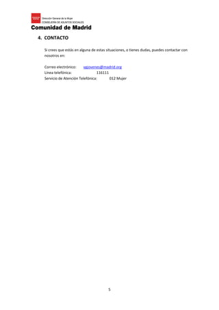 5
4. CONTACTO
Si crees que estás en alguna de estas situaciones, o tienes dudas, puedes contactar con
nosotros en:
Correo electrónico: vgjovenes@madrid.org
Línea telefónica: 116111
Servicio de Atención Telefónica: 012 Mujer
 