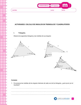 ACTIVIDADES: CÁLCULO DE ÁNGULOS EN TRIÁNGULOS Y CUADRILÁTEROS

I.

Triángulos.

Observe los siguientes triángulos y las medidas de sus ángulos:

Conteste:
1. Si sumamos las medidas de los ángulos interiores de cada uno de los triángulos, ¿qué ocurre con el
resultado?
…………………………………………………………………..………………………………………………..
…………………………………………………………………..………………………………………………..
…………………………………………………………………..………………………………………………..

1

 