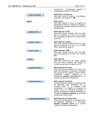 GU – CAPITULO 01. Trabajando con -AM-                                  Página 13 de 19

                                        asociaciones.    Normalmente aparece         un
                                        mensaje para confirmar la eliminación

                                        Botón Entrar al Programa
                                        Este botón valida el usuario y la contraseña,
                                        necesarios para ingresar al -AM-

                                        Botón Enviar
                                        Este botón ejecuta el envío de registros de
                                        Solicitudes de Servicio, Órdenes de Trabajo y
                                        Paros/Averías cerradas, hasta el de Historia de
                                        Mantenimiento

                                        Botón Exportar a CSV...
                                        Este botón permite Exportar todos los datos
                                        qué se encuentran en el visor, a un formato
                                        CSV, separado por pipes (|), con títulos de las
                                        columnas.

                                        Botón Exportar a ASCII...
                                        Este botón permite Exportar todos los datos
                                        qué se encuentran en el visor, a un formato
                                        ASCII, separado por pipes (|).

                                        Botón Exportar a XML...
                                        Este botón permite Exportar todos los datos
                                        qué se encuentran en el visor, a un formato
                                        XML

                                        Botón Generar
                                        Este botón convierte en OT reales, aquellas
                                        OTs que fueron resultado del proceso de
                                        Analizar que se acaba de ejecutar, en OT.

                                        Botón Importar Consumo
                                        Este botón permite importar los consumos de
                                        gasto real referentes a materiales y repuestos
                                        de un grupo de OTs, desde un archivo externo
                                        previamente     definido.  Refiérase    a    la
                                        Transacción Importar Consumos RP en la
                                        ventana submenú del módulo de OT.

                                        Botón Importar Inventario
                                        Este botón permite importar el inventario físico
                                        de Repuestos (solo cantidades) tras un
                                        inventario físico en un almacén. Cada
                                        actualización a un registro de repuestos se
                                        registra como un movimiento de Kárdex, a
                                        manera de ajustes en cantidad. Refiérase a la
                                        Transacción Importar Inventario en la ventana
                                        submenú del módulo de KX

                                        Botón Importar Inventario físico
                                        Este botón permite importar el inventario físico
                                        de Repuestos. Refiérase a la Transacción
                                        Importar Inventario Físico en la ventana
                                        submenú del módulo de Repuestos
 