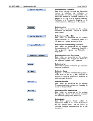 GU – CAPITULO 01. Trabajando con -AM-                                  Página 14 de 19

                                        Botón Importar Repuestos
                                        Este botón permite importar los Repuestos
                                        nuevos o actualizar los existentes. La
                                        actualización se refiere principalmente a los
                                        saldos en número de unidades o cantidad en
                                        existencia y a los costos unitarios vigentes.
                                        Refiérase a la Transacción Importar en la
                                        ventana submenú del módulo de Repuestos


                                        Botón Imprimir
                                        Este botón se encuentra en la ventana
                                        Impresión de Reportes. Ejecuta el reporte
                                        seleccionado.

                                        Botón Ingresar Mano Obra
                                        Este botón se encuentra en la ventana
                                        Presupuesto (en OT y PM) y Gasto Real (OT e
                                        HI), y permite ingresar la mano de obra.

                                        Botón Ingresar Materiales y Repuestos
                                        Este botón se encuentra en la ventana
                                        Presupuesto (en OT y PM) y Gasto Real (OT e
                                        HI), y permite ingresar los Materiales y
                                        Repuestos.

                                        Botón Ingresar Otros Conceptos
                                        Este botón se encuentra en la ventana
                                        Presupuesto (en OT y PM) y Gasto Real (OT e
                                        HI), y permite ingresar Otros Conceptos.

                                        Botón Insertar
                                        Almacena los datos del registro que se acaba
                                        de copiar o de crear

                                        Botón Ir a Matriz
                                        Regresa a la vista de matriz de Presupuesto o
                                        Gasto Real en HI, OT y PM, después de
                                        ingresar o modificar información detallada de
                                        algún concepto de costo

                                        Botón Mano Obra
                                        Este botón se encuentra en la ventana
                                        Presupuesto y Gasto real, permite Visualizar la
                                        mano de Obra detallada

                                        Botón Materiales y Repuestos
                                        Este botón se encuentra en la ventana
                                        Presupuesto y Gasto real, permite Visualizar
                                        los materiales y Repuestos detallados

                                        Botón Mas (+)
                                        Este botón permite hacer unión de
                                        selecciones dentro de una opción de subgrupo
                                        en una Ventana Visor. Es útil cuando se
                                        necesita visualizar conjuntamente dos o más
                                        subgrupos.
 