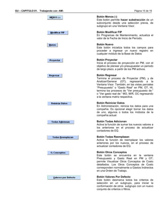 GU – CAPITULO 01. Trabajando con -AM-                                  Página 15 de 19

                                        Botón Menos (-)
                                        Este botón permite hacer substracción de un
                                        subconjunto desde una selección previa, de
                                        subgrupo en una Ventana Visor.

                                        Botón Modificar FIP
                                        En Programas de Mantenimiento, actualiza el
                                        valor de la Fecha de Inicio de Período.

                                        Botón Nuevo
                                        Este botón inicializa todos los campos para
                                        proceder a ingresar un nuevo registro en
                                        cualquier módulo de la Base de Datos

                                        Botón Proyectar
                                        Inicia el proceso de proyección en PM, con el
                                        objetivo de planear y/o presupuestar un periodo
                                        de largo plazo, a partir de los PM activos.

                                        Botón Regresar
                                        Termina el proceso de Proyectar (PM), y de
                                        Analizar/Generar (OT), regresando a la
                                        Ventana Visor. También, en las vistas parciales
                                        “Presupuesto” o “Gasto Real” en PM, OT, HI,
                                        termina los procesos de “Ver presupuesto de:”
                                        o “Ver gasto real de:” MO, M/R, OC regresando
                                        a la ventana matriz respectiva.

                                        Botón Reiniciar Datos
                                        En Administración, reinicia los datos para una
                                        compañía. Es opcional elegir borrar los datos
                                        de uno, algunos o todos los módulos de la
                                        compañía actual.

                                        Botón Todas Adicionan
                                        Activa la función de sumar los nuevos valores a
                                        los anteriores en el proceso de actualizar
                                        contadores de EQ.

                                        Botón Todas Reemplazan
                                        Activa la función de reemplazar los valores
                                        anteriores por los nuevos, en el proceso de
                                        actualizar contadores de EQ.

                                        Botón Otros Conceptos
                                        Este botón se encuentra en la ventana
                                        Presupuesto y Gasto Real en PM y OT;
                                        permite Visualizar Otros Conceptos de Costo
                                        detallados. Los Otros Conceptos de Costo
                                        corresponden normalmente a Gastos Indirectos
                                        en una Orden de Trabajo.

                                        Botón Valores Por Defecto
                                        Este botón desmarca todos los criterios de
                                        selección en un subgrupo, para iniciar la
                                        conformación de otros subgrupo con un nuevo
                                        conjunto de criterios o filtros.
 