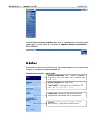 GU – CAPITULO 01. Trabajando con -AM-                                                                 Página 5 de 19




                       En caso de estar trabajando en Admon, esta barra se complementa con otros módulos los
                       cuales hacen correspondencia a los módulos de Respaldo Histórico, Consolidación y
                       Administración.




                       SubMenú
                       Al seleccionar una opción del menú principal la pantalla muestra en la zona de la margen
                       izquierda un recuadro conformado en general así:

                       Se destacan las siguientes características:
                                                      Identificación del módulo actual en pantalla, corresponde a
                                                      la opción del menú seleccionada (En letra amarilla sobre
                                                      fondo oscuro).

                                                       Botón de subgrupo (Sobre fondo verde).
                                                       Vistas Parciales: Para visualizar porciones de datos del
                                                       registro que esta seleccionado en el visor.



                                                       Transacciones: Para ejecutar funciones, operaciones o
                                                       procedimientos especiales que afectan la tabla activa



                                                       Servicios: Para la generación de reportes, acceso a la
                                                       ayuda contextual y manejar una sesión de usuario
 
