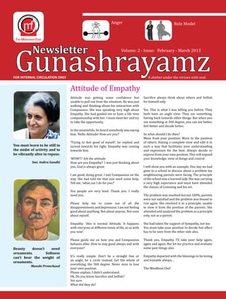 Gunashrayamz
                                                               Anger                                          Role Model




            Newsletter                                                 Volume: 2 - Issue: February - March 2013




                                 Attitude of Empathy
FOR INTERNAL CIRCULATION ONLY                                                              A shelter under the virtues with zeal.




                                 Attitude was getting some confidence but               Sacrifice always think about others and Selfish
                                 unable to pull out from the situation. He was just     for himself only.
                                 walking and thinking about his interaction with
                                 Compassion. She was speaking very high about           Yes. This is what I was telling you before. They
                                 Empathy. She had guided me to have a life time         both have an angle view. They see something,
                                 companionship with her. I must meet her and try        having back towards other things. But when you
                                 to take the opportunity.                               see something at 360 degree, you can see better,
                                                                                        feel better and decide better.
                                 In the meanwhile, he heard somebody was saying
                                 him, ‘Hello Attitude! How are you?’                    So what should I do then?
                                                                                        Move from your position. Move to the position
                                 ‘Trying to feel good of myself’, he replied and        of others. Having a complete view and edit it in
                                 turned towards his right. Empathy was coming           such a way that facilitates your understanding
                                 towards him.                                           and expression for the best. Always decide or
You must learn to be still in

be vibrantly alive in repose.	                                                          express from your own position. This will expand
the midst of activity and to

    	                            ‘WOW!!!’ felt the attitude.                            your knowledge, view of things and control.
                                 How are you Empathy? I was just thinking about
                                 you. God is always great.                              I will show you with an example. One day we had
           Smt. Indira Gandhi

                                                                                        gone to a school to discuss about a problem my
                                 I am good, doing great. I met Compassion on the        neighbouring parents were facing. The principle
                                 way. She had told me that you need some help.          of the school was a learned lady. She was carrying
                                 Tell me, ‘what can I do for you?’                      a very high experience and must have attended
                                                                                        the classes of Listening and his art.
                                 You people are very kind. Thank you. I really
                                 need you.                                              The problem was resolved but not 100%, parents
                                                                                        were not satisfied and the problem was bound to
                                 Please help me to come out of all the                  rise again. She resolved it as a principle, unable
                                 disappointments and depression. I am not feeling       to view it from the position of the parents. She
                                 good about anything. Not about anyone. Not even        attended and analyzed the problem as a principle
                                 about myself.                                          only, not as a parent.

                                 Empathy: ‘this is normal Attitude. It happens          She had taken the support of Sympathy, not me.
                                 with everyone at different times of life, so as with   You must take your position to decide but effect
                                 you now’.                                              has to be seen from the other side also.

                                 Please guide me on how you and Compassion              Thank you, Empathy. I’ll take your help again,
                                 behaves alike. How to stay good always and with        again and again. But let me practice and evaluate
Beauty    doesn’t    need        everyone?                                              some past things also.

                                 It’s really simple. Don’t be a straight line or        Empathy departed with the blessings to be loving
ornaments.        Softness
                                 an angle, be a circle instead. Get the whole of        and loveable always…
can’t bear the weight of
                                 everything, the 360 degree. Never miss to lose
	
                                 your own position.                                     The Mindfood Chef
ornaments.

                                 Please explain. I didn’t understand.
           Munshi Premchand


                                 Ok. Do you know Sacrifice and Selfish?
                                 Yes sure.
                                 What did they do?
 