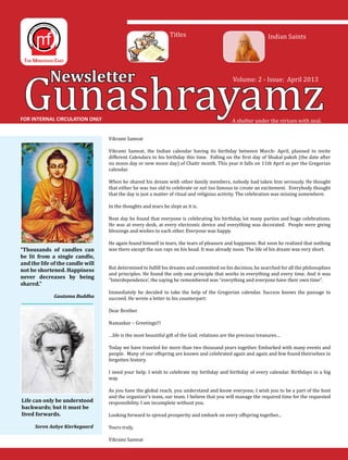 Gunashrayamz
Newsletter
A shelter under the virtues with zeal.
Volume: 2 - Issue: April 2013
FOR INTERNAL CIRCULATION ONLY
Titles Indian Saints
Vikrami Samvat
Vikrami Samvat, the Indian calendar having its birthday between March- April, planned to invite
different Calendars to his birthday this time. Falling on the first day of Shukal paksh (the date after
no moon day or new moon day) of Chaitr month. This year it falls on 11th April as per the Gregorian
calendar.
When he shared his dream with other family members, nobody had taken him seriously. He thought
that either he was too old to celebrate or not too famous to create an excitement. Everybody thought
that the day is just a matter of ritual and religious activity. The celebration was missing somewhere.
In the thoughts and tears he slept as it is.
Next day he found that everyone is celebrating his birthday, lot many parties and huge celebrations.
He was at every desk, at every electronic device and everything was decorated. People were giving
blessings and wishes to each other. Everyone was happy.
He again found himself in tears, the tears of pleasure and happiness. But soon he realized that nothing
was there except the sun rays on his head. It was already noon. The life of his dream was very short.
But determined to fulfill his dreams and committed on his decision, he searched for all the philosophies
and principles. He found the only one principle that works in everything and every time. And it was
“Interdependence’, the saying he remembered was “everything and everyone have their own time”.
Immediately he decided to take the help of the Gregorian calendar. Success knows the passage to
succeed. He wrote a letter to his counterpart:
Dear Brother
Namaskar – Greetings!!!
…life is the most beautiful gift of the God; relations are the precious treasures…
Today we have traveled for more than two thousand years together. Embarked with many events and
people. Many of our offspring are known and celebrated again and again and few found theirselves in
forgotten history.
I need your help. I wish to celebrate my birthday and birthday of every calendar. Birthdays in a big
way.
As you have the global reach, you understand and know everyone, I wish you to be a part of the host
and the organizer’s team, our team. I believe that you will manage the required time for the requested
responsibility. I am incomplete without you.
Looking forward to spread prosperity and embark on every offspring together...
Yours truly,
Vikrami Samvat
“Thousands of candles can
be lit from a single candle,
and the life of the candle will
not be shortened. Happiness
never decreases by being
shared.”
Gautama Buddha
Life can only be understood
backwards; but it must be
lived forwards.
Soren Aabye Kierkegaard
 
