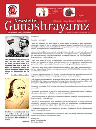 Gunashrayamz
                                                                 Parenting – Does
                                                                 it require to
                                                                 learn or?
                                                                                                               A Deposit…


             Newsletter                                                  Volume: 2 - Issue: January - February 2013




    FOR INTERNAL CIRCULATION ONLY                                                            A shelter under the virtues with zeal.

                                     Dear Reader

                                     Namaskar – Greetings!!!

                                     …when this newsletter was begun almost six months before, the idea was to reach more people,
                                     connect more people. It was for my love to be a part of a bigger human family…to take the few
                                     minutes for developing and nurturing the roots…many congratulations to you for making it so till
                                     date and growing it every day and with every month…

                                     …few people have added new contacts for sending it to them, their known and few have forwarded
                                     it by theirselves to their colleagues and friends; few have suggested to send it through e-groups…
                                     and everything worked…today this newsletter is reaching more than five thousand people…
                                     Congratulations to you for making it so…

                                     …every single reply in the form of acknowledgment, congratulation, wishes, gratitude, appreciation,
                                     feedback and suggestion, an offer to participate in future, two un-subscriptions with reasons and
“One individual may die for an

                                     sponsorship…all have grown my confidence in me and my purpose…Thank you very much…
idea; but that idea will, after
his death, incarnate itself in a

                                     …the pronunciation of the name of the newsletter and meaning is still asked in every newsletter…
thousand lives. That is how the

                                     few have suggested me to change even…its pronunciation is GU-NA-SHRA-YA-MZ, meaning a shelter
wheel of evolution moves on

                                     under the virtues with zeal…
and the ideas and dreams of one

next’”	 	
nation are bequeathed to the
                                     …I am open to have a name carrying the same meaning and philosophy…seeking your opinion and
                                     suggestion for the same here now…every single counts and matters…thank you…
        Netaji Subash Chandra Bose

                                     …the purpose of this newsletter is carrying and nurtures the roots…as an organization The
                                     Mindfood Chef has five product categories…Parenting, Student Arena, Organizational Aid, Personal
                                     Development and Chef’s Special… understanding behind these five categories is :

                                     …family, the parenting is the first contact where land of philosophy and emotions being prepared
                                     and seeded…

                                     …educational institutes are the places for acquiring planned, purposeful and formal knowledge,
                                     information and much more including a personal society and family…

                                     …organization provides an opportunity to implement the gained knowledge, earning livelihood and
                                     dreams; creating a working family…

                                     …the onus to evolve and grow is the primarily of the person (self) only, it’s purely individual’s
                                     responsibility …with every new opportunity new skills; new knowledge and expanded paradigms
                                     are required…the self image and self talk are different…time ask more…

                                     …Chef’s Special is an honest effort to gather my experience gained during this life, consolidate and
                                     align in a purposeful direction…

                                     …I am committed to do justification and value addition to the time, energy and support I am getting
The life of an uneducated man

                                     from you all…seeking the continuation of same…
is as useless as the tail of a dog

                                     With regards
which neither covers its rear end,

                                     Manish Kumar Aggarwal
nor protects it from the bites of

	        	       	                   The Mindfood Chef
insects.
                        Chanakya
 