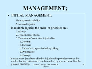 MANAGEMENT;
• INITIAL MANAGEMENT:
Hemodynamic stability
Associated injuries
In multiple injuries the order of priorities are :
1.Airway
2.Treatement of shock.
3.Treatment of associated injuries like
a.Cerebral
b.Thoracic
c.Abdominal organs including kidney.
d.Orthopaedic
e.Urologic
In acute phase just above all other injuries take precedence over the
urethra but the patient survives the urethral injury can cause him the
greatest disability. Dept Of Urology, KMC and GRH,
Chennai
18
 