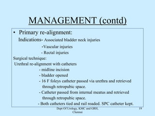 MANAGEMENT (contd)
• Primary re-alignment:
Indications- Associated bladder neck injuries
-Vascular injuries
- Rectal injuries
Surgical technique:
Urethral re-alignment with catheters
- midline incision
- bladder opened
- 16 F foleys catheter passed via urethra and retrieved
through retropubic space.
- Catheter passed from internal meatus and retrieved
through retropubic space.
- Both catheters tied and rail roaded. SPC catheter kept.
Dept Of Urology, KMC and GRH,
Chennai
19
 