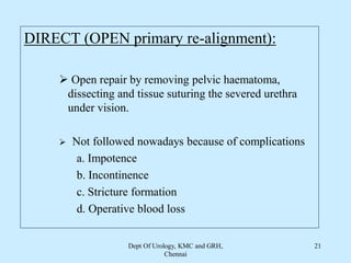 DIRECT (OPEN primary re-alignment):
 Open repair by removing pelvic haematoma,
dissecting and tissue suturing the severed urethra
under vision.
 Not followed nowadays because of complications
a. Impotence
b. Incontinence
c. Stricture formation
d. Operative blood loss
Dept Of Urology, KMC and GRH,
Chennai
21
 