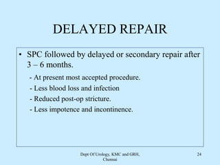 DELAYED REPAIR
• SPC followed by delayed or secondary repair after
3 – 6 months.
- At present most accepted procedure.
- Less blood loss and infection
- Reduced post-op stricture.
- Less impotence and incontinence.
Dept Of Urology, KMC and GRH,
Chennai
24
 