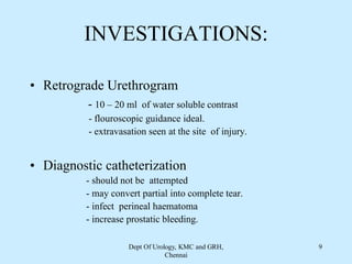 INVESTIGATIONS:
• Retrograde Urethrogram
- 10 – 20 ml of water soluble contrast
- flouroscopic guidance ideal.
- extravasation seen at the site of injury.
• Diagnostic catheterization
- should not be attempted
- may convert partial into complete tear.
- infect perineal haematoma
- increase prostatic bleeding.
Dept Of Urology, KMC and GRH,
Chennai
9
 