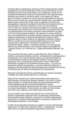 exemplos alguns interessantes vesanicos primeiro hypocondriacos, depois
perseguidos e por ultimo ambiciosos. Entre os casos de Pinel ha o de um
alienado que durante oito annos delirou como perseguido, crendo-se em
constante imminencia de morte por envenenamento, não ingerindo senão
alimentos que furtava na cosinha do asylo, e que acabou por crêr-se
igual ao Creador e soberano do mundo; entre as observações de Esquirol
figura a de um doente que, excessivamente inquieto sobre o seu estado de
saude durante mais de dois annos, entra em seguida no caminho das
perseguições, imaginando-se objecto de tentativas de envenenamento por
parte da familia, e termina, decorrido um anno, por crêr-se filho de
Luiz XVI. Mas, por valiosas e instructivas que sejam em si mesmas, estas
observações não desempenham nos livros de Pinel e de Esquirol mais que
um papel episodico e sem alcance. Morel foi indiscutivelmente o primeiro
a vêr n'uma tal successão de delirios, não apenas um curioso accidente,
mas uma verdadeira lei de evolução vesanica, segundo a qual a passagem
regular da hypocondria ao delirio de perseguições e d'este ao delirio
ambicioso seria um facto constante nos alienados hereditarios. D'aqui a
affirmar a existencia de uma psychose degenerativa de que os delirios
hypocondriaco, persecutorio e ambicioso, succedendo-se, não
constituiriam senão _étapes_ ou phases evolutivas, vae uma pequena
distancia que Morel percorreu, como veremos, desde a publicação dos
_Estudos Clinicos_ em 1853 até á do _Tratado das Doenças Mentaes_ em
1860.

Outros auctores franceses, entre os quaes Renaudin, Broc e Dagonet,
notaram a successão de delirios diversos, nomeadamente de perseguições e
de grandezas, n'um mesmo alienado; todavia, por desconhecimento ou
incomprehensão do alcance dos trabalhos de Morel, nenhum d'elles se
preoccupou com a interpretação do phenomeno. Só em 1869 Foville,
retomando a questão na sua excellente memoria sobre a _Loucura com
predominio ao delirio de grandezas_, procurou interpretar, sobretudo, a
passagem--tão frequentemente observada agora que a attenção dos clinicos
incidia sobre ella--do delirio de perseguições ao de grandezas.

Marcando na historia dos delirios systematisados um periodo importante,
o trabalho de Foville merece deter-nos um momento.

Depois de ter mostrado que o delirio de grandezas póde apparecer a
titulo episodico na maioria das doenças mentaes e com mais ou menos
relevo constituir um syndroma de algum dos seus periodos evolutivos,
Foville estabelece que elle se torna preponderante e reveste
inconfundiveis caracteres semeioticos em dois casos: na loucura parcial
e na demencia paralytica. Pondo de parte, por alheio ao nosso estudo,
este ultimo caso, vejamos o que Foville pensava do primeiro.

A loucura parcial, que importa não confundir com a monomania de
Esquirol, representaria, segundo Foville, as alienações caracterisadas
pelo conjuncto d'estes caracteres: presença de um delirio systematisado,
ausencia de um estado habitual depressivo ou expansivo, existencia de
perturbações sensoriaes, e chronicidade.

O delirio de perseguições descripto por Lasègue é um dos representantes
d'este grupo; um outro seria, segundo Foville, a _megalomania_, que elle
define como um delirio de grandezas logicamente coordenado,
 