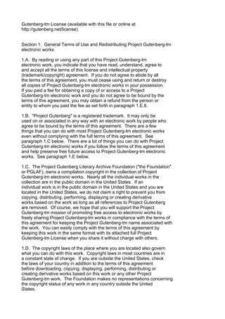 Gutenberg-tm License (available with this file or online at
http://gutenberg.net/license).


Section 1. General Terms of Use and Redistributing Project Gutenberg-tm
electronic works

1.A. By reading or using any part of this Project Gutenberg-tm
electronic work, you indicate that you have read, understand, agree to
and accept all the terms of this license and intellectual property
(trademark/copyright) agreement. If you do not agree to abide by all
the terms of this agreement, you must cease using and return or destroy
all copies of Project Gutenberg-tm electronic works in your possession.
If you paid a fee for obtaining a copy of or access to a Project
Gutenberg-tm electronic work and you do not agree to be bound by the
terms of this agreement, you may obtain a refund from the person or
entity to whom you paid the fee as set forth in paragraph 1.E.8.

1.B. "Project Gutenberg" is a registered trademark. It may only be
used on or associated in any way with an electronic work by people who
agree to be bound by the terms of this agreement. There are a few
things that you can do with most Project Gutenberg-tm electronic works
even without complying with the full terms of this agreement. See
paragraph 1.C below. There are a lot of things you can do with Project
Gutenberg-tm electronic works if you follow the terms of this agreement
and help preserve free future access to Project Gutenberg-tm electronic
works. See paragraph 1.E below.

1.C. The Project Gutenberg Literary Archive Foundation ("the Foundation"
or PGLAF), owns a compilation copyright in the collection of Project
Gutenberg-tm electronic works. Nearly all the individual works in the
collection are in the public domain in the United States. If an
individual work is in the public domain in the United States and you are
located in the United States, we do not claim a right to prevent you from
copying, distributing, performing, displaying or creating derivative
works based on the work as long as all references to Project Gutenberg
are removed. Of course, we hope that you will support the Project
Gutenberg-tm mission of promoting free access to electronic works by
freely sharing Project Gutenberg-tm works in compliance with the terms of
this agreement for keeping the Project Gutenberg-tm name associated with
the work. You can easily comply with the terms of this agreement by
keeping this work in the same format with its attached full Project
Gutenberg-tm License when you share it without charge with others.

1.D. The copyright laws of the place where you are located also govern
what you can do with this work. Copyright laws in most countries are in
a constant state of change. If you are outside the United States, check
the laws of your country in addition to the terms of this agreement
before downloading, copying, displaying, performing, distributing or
creating derivative works based on this work or any other Project
Gutenberg-tm work. The Foundation makes no representations concerning
the copyright status of any work in any country outside the United
States.
 