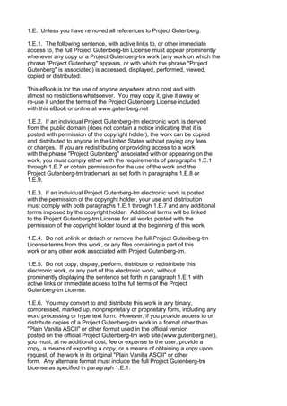 1.E. Unless you have removed all references to Project Gutenberg:

1.E.1. The following sentence, with active links to, or other immediate
access to, the full Project Gutenberg-tm License must appear prominently
whenever any copy of a Project Gutenberg-tm work (any work on which the
phrase "Project Gutenberg" appears, or with which the phrase "Project
Gutenberg" is associated) is accessed, displayed, performed, viewed,
copied or distributed:

This eBook is for the use of anyone anywhere at no cost and with
almost no restrictions whatsoever. You may copy it, give it away or
re-use it under the terms of the Project Gutenberg License included
with this eBook or online at www.gutenberg.net

1.E.2. If an individual Project Gutenberg-tm electronic work is derived
from the public domain (does not contain a notice indicating that it is
posted with permission of the copyright holder), the work can be copied
and distributed to anyone in the United States without paying any fees
or charges. If you are redistributing or providing access to a work
with the phrase "Project Gutenberg" associated with or appearing on the
work, you must comply either with the requirements of paragraphs 1.E.1
through 1.E.7 or obtain permission for the use of the work and the
Project Gutenberg-tm trademark as set forth in paragraphs 1.E.8 or
1.E.9.

1.E.3. If an individual Project Gutenberg-tm electronic work is posted
with the permission of the copyright holder, your use and distribution
must comply with both paragraphs 1.E.1 through 1.E.7 and any additional
terms imposed by the copyright holder. Additional terms will be linked
to the Project Gutenberg-tm License for all works posted with the
permission of the copyright holder found at the beginning of this work.

1.E.4. Do not unlink or detach or remove the full Project Gutenberg-tm
License terms from this work, or any files containing a part of this
work or any other work associated with Project Gutenberg-tm.

1.E.5. Do not copy, display, perform, distribute or redistribute this
electronic work, or any part of this electronic work, without
prominently displaying the sentence set forth in paragraph 1.E.1 with
active links or immediate access to the full terms of the Project
Gutenberg-tm License.

1.E.6. You may convert to and distribute this work in any binary,
compressed, marked up, nonproprietary or proprietary form, including any
word processing or hypertext form. However, if you provide access to or
distribute copies of a Project Gutenberg-tm work in a format other than
"Plain Vanilla ASCII" or other format used in the official version
posted on the official Project Gutenberg-tm web site (www.gutenberg.net),
you must, at no additional cost, fee or expense to the user, provide a
copy, a means of exporting a copy, or a means of obtaining a copy upon
request, of the work in its original "Plain Vanilla ASCII" or other
form. Any alternate format must include the full Project Gutenberg-tm
License as specified in paragraph 1.E.1.
 