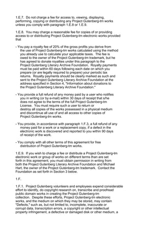 1.E.7. Do not charge a fee for access to, viewing, displaying,
performing, copying or distributing any Project Gutenberg-tm works
unless you comply with paragraph 1.E.8 or 1.E.9.

1.E.8. You may charge a reasonable fee for copies of or providing
access to or distributing Project Gutenberg-tm electronic works provided
that

- You pay a royalty fee of 20% of the gross profits you derive from
   the use of Project Gutenberg-tm works calculated using the method
   you already use to calculate your applicable taxes. The fee is
   owed to the owner of the Project Gutenberg-tm trademark, but he
   has agreed to donate royalties under this paragraph to the
   Project Gutenberg Literary Archive Foundation. Royalty payments
   must be paid within 60 days following each date on which you
   prepare (or are legally required to prepare) your periodic tax
   returns. Royalty payments should be clearly marked as such and
   sent to the Project Gutenberg Literary Archive Foundation at the
   address specified in Section 4, "Information about donations to
   the Project Gutenberg Literary Archive Foundation."

- You provide a full refund of any money paid by a user who notifies
   you in writing (or by e-mail) within 30 days of receipt that s/he
   does not agree to the terms of the full Project Gutenberg-tm
   License. You must require such a user to return or
   destroy all copies of the works possessed in a physical medium
   and discontinue all use of and all access to other copies of
   Project Gutenberg-tm works.

- You provide, in accordance with paragraph 1.F.3, a full refund of any
   money paid for a work or a replacement copy, if a defect in the
   electronic work is discovered and reported to you within 90 days
   of receipt of the work.

- You comply with all other terms of this agreement for free
   distribution of Project Gutenberg-tm works.

1.E.9. If you wish to charge a fee or distribute a Project Gutenberg-tm
electronic work or group of works on different terms than are set
forth in this agreement, you must obtain permission in writing from
both the Project Gutenberg Literary Archive Foundation and Michael
Hart, the owner of the Project Gutenberg-tm trademark. Contact the
Foundation as set forth in Section 3 below.

1.F.

1.F.1. Project Gutenberg volunteers and employees expend considerable
effort to identify, do copyright research on, transcribe and proofread
public domain works in creating the Project Gutenberg-tm
collection. Despite these efforts, Project Gutenberg-tm electronic
works, and the medium on which they may be stored, may contain
"Defects," such as, but not limited to, incomplete, inaccurate or
corrupt data, transcription errors, a copyright or other intellectual
property infringement, a defective or damaged disk or other medium, a
 