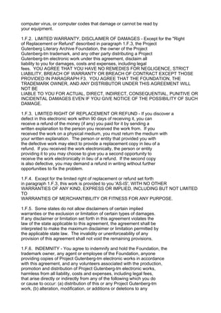 computer virus, or computer codes that damage or cannot be read by
your equipment.

1.F.2. LIMITED WARRANTY, DISCLAIMER OF DAMAGES - Except for the "Right
of Replacement or Refund" described in paragraph 1.F.3, the Project
Gutenberg Literary Archive Foundation, the owner of the Project
Gutenberg-tm trademark, and any other party distributing a Project
Gutenberg-tm electronic work under this agreement, disclaim all
liability to you for damages, costs and expenses, including legal
fees. YOU AGREE THAT YOU HAVE NO REMEDIES FOR NEGLIGENCE, STRICT
LIABILITY, BREACH OF WARRANTY OR BREACH OF CONTRACT EXCEPT THOSE
PROVIDED IN PARAGRAPH F3. YOU AGREE THAT THE FOUNDATION, THE
TRADEMARK OWNER, AND ANY DISTRIBUTOR UNDER THIS AGREEMENT WILL
NOT BE
LIABLE TO YOU FOR ACTUAL, DIRECT, INDIRECT, CONSEQUENTIAL, PUNITIVE OR
INCIDENTAL DAMAGES EVEN IF YOU GIVE NOTICE OF THE POSSIBILITY OF SUCH
DAMAGE.

1.F.3. LIMITED RIGHT OF REPLACEMENT OR REFUND - If you discover a
defect in this electronic work within 90 days of receiving it, you can
receive a refund of the money (if any) you paid for it by sending a
written explanation to the person you received the work from. If you
received the work on a physical medium, you must return the medium with
your written explanation. The person or entity that provided you with
the defective work may elect to provide a replacement copy in lieu of a
refund. If you received the work electronically, the person or entity
providing it to you may choose to give you a second opportunity to
receive the work electronically in lieu of a refund. If the second copy
is also defective, you may demand a refund in writing without further
opportunities to fix the problem.

1.F.4. Except for the limited right of replacement or refund set forth
in paragraph 1.F.3, this work is provided to you 'AS-IS', WITH NO OTHER
WARRANTIES OF ANY KIND, EXPRESS OR IMPLIED, INCLUDING BUT NOT LIMITED
TO
WARRANTIES OF MERCHANTIBILITY OR FITNESS FOR ANY PURPOSE.

1.F.5. Some states do not allow disclaimers of certain implied
warranties or the exclusion or limitation of certain types of damages.
If any disclaimer or limitation set forth in this agreement violates the
law of the state applicable to this agreement, the agreement shall be
interpreted to make the maximum disclaimer or limitation permitted by
the applicable state law. The invalidity or unenforceability of any
provision of this agreement shall not void the remaining provisions.

1.F.6. INDEMNITY - You agree to indemnify and hold the Foundation, the
trademark owner, any agent or employee of the Foundation, anyone
providing copies of Project Gutenberg-tm electronic works in accordance
with this agreement, and any volunteers associated with the production,
promotion and distribution of Project Gutenberg-tm electronic works,
harmless from all liability, costs and expenses, including legal fees,
that arise directly or indirectly from any of the following which you do
or cause to occur: (a) distribution of this or any Project Gutenberg-tm
work, (b) alteration, modification, or additions or deletions to any
 