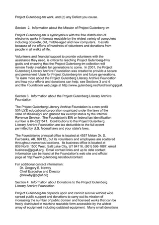 Project Gutenberg-tm work, and (c) any Defect you cause.


Section 2. Information about the Mission of Project Gutenberg-tm

Project Gutenberg-tm is synonymous with the free distribution of
electronic works in formats readable by the widest variety of computers
including obsolete, old, middle-aged and new computers. It exists
because of the efforts of hundreds of volunteers and donations from
people in all walks of life.

Volunteers and financial support to provide volunteers with the
assistance they need, is critical to reaching Project Gutenberg-tm's
goals and ensuring that the Project Gutenberg-tm collection will
remain freely available for generations to come. In 2001, the Project
Gutenberg Literary Archive Foundation was created to provide a secure
and permanent future for Project Gutenberg-tm and future generations.
To learn more about the Project Gutenberg Literary Archive Foundation
and how your efforts and donations can help, see Sections 3 and 4
and the Foundation web page at http://www.gutenberg.net/fundraising/pglaf.


Section 3. Information about the Project Gutenberg Literary Archive
Foundation

The Project Gutenberg Literary Archive Foundation is a non profit
501(c)(3) educational corporation organized under the laws of the
state of Mississippi and granted tax exempt status by the Internal
Revenue Service. The Foundation's EIN or federal tax identification
number is 64-6221541. Contributions to the Project Gutenberg
Literary Archive Foundation are tax deductible to the full extent
permitted by U.S. federal laws and your state's laws.

The Foundation's principal office is located at 4557 Melan Dr. S.
Fairbanks, AK, 99712., but its volunteers and employees are scattered
throughout numerous locations. Its business office is located at
809 North 1500 West, Salt Lake City, UT 84116, (801) 596-1887, email
business@pglaf.org. Email contact links and up to date contact
information can be found at the Foundation's web site and official
page at http://www.gutenberg.net/about/contact

For additional contact information:
   Dr. Gregory B. Newby
   Chief Executive and Director
   gbnewby@pglaf.org

Section 4. Information about Donations to the Project Gutenberg
Literary Archive Foundation

Project Gutenberg-tm depends upon and cannot survive without wide
spread public support and donations to carry out its mission of
increasing the number of public domain and licensed works that can be
freely distributed in machine readable form accessible by the widest
array of equipment including outdated equipment. Many small donations
 