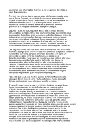 associando-se a allucinações chronicas e, no seu periodo de estado, a
idéas de perseguição.

Em rigor, nem o termo é novo, porque antes o tinham empregado, entre
outros, Broc e Dogonet, nem a definição da doença absolutamente
original, porque desde Esquirol se havia reconhecido a existencia de um
delirio ambicioso idiopatico. O que de original e novo existe no
trabalho de Foville é a maneira de estudar a génese do delirio de
grandezas e as relações d'elle com a doença de Lasègue.

Segundo Foville, na loucura parcial, de que são escólas o delirio de
perseguições e a megalomania, toda a symptomatologia essencial se reduz
a concepções delirantes e erros sensoriaes, podendo estas duas ordens de
factos manter entre si relações diversas, que importa muito considerar
para a comprehensão da pathogenia. Ou as concepções delirantes se
apresentam primeiro, apparecendo as illusões e allucinações como um
facto secundario da doença, ou, pelo contrario, a esphera sensorial é
primitivamente affectada e só depois irrompem as concepções chimericas.

Ora, segundo Foville, não é de modo nenhum indifferente para a natureza
mesma da doença que a successão das duas ordens de symptomas se realise
n'um sentido ou n'outro, porque o allucinado-delirante é, em regra, um
perseguido que póde tornar-se megalomano, ao passo que o
delirante-allucinado é mais vezes um megalomano que póde vir a ter idéas
de perseguição. A razão d'isto, no dizer de Foville, vem de que na
loucura parcial as allucinações primitivas são, como estabelecera
Lasègue, preponderantemente, senão exclusivamente as do ouvido, de um
caracter, em regra, penoso ao principio e de molde, portanto, a gerarem
um delirio depressivo. Ora, sendo a hypothese do allucinado-delirante
mais frequente que a do delirante-allucinado, é tambem mais vulgar o
perseguido-megalomano que o megalomano-perseguido.

Posto isto, que serve para mostrar que não é meramente accidental a
passagem de um delirio a outro, Foville, estreitando mais o assumpto,
deriva á explicação do modo intimo por que ella se realisa.

A transição (mais frequente, como foi dito) do delirio de perseguição ao
de grandezas opera-se, ao vêr de Foville, por um processo logico.
«Depois, diz elle, de terem por mais ou menos tempo attribuido as
proprias allucinações a inimigos desconhecidos, contentando-se com
explical-as por uma palavra mais ou menos obscura e mysteriosa, certos
lypemaniacos allucinados dizem a si mesmos: Factos d'esta ordem não
podem passar-se, no estado social em que vivemos, sem a intervenção de
pessoas influentes e altamente collocadas; essas só, portanto, são as
instigadoras dos nossos tormentos. Outros, ao contrario, reconhecendo
que não succumbem nunca de um modo completo aos perigos de que se sentem
cercados; suppõem ter amigos occultos, mas de um grande poder, que os
protegem. Esta ordem de idéas imprime desde então o seu cunho ao
conjunto das concepções e allucinações: os doentes fallam de grandes
personagens que vêem por toda a parte, desconhecem a identidade real dos
individuos, que os cercam e crêem que imperadores, imperatrizes e
principes os visitam ou lhes enviam mensagens. No meio do delirio
melancolico as idéas de grandeza adquirem realmente uma importancia
preponderante. Mas as coisas podem ir mais longe ainda. Impressionados
 