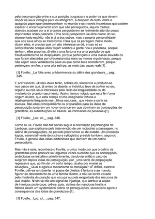 pela desproporção entre a sua posição burgueza e o poder de que devem
dispôr os seus inimigos para os attingirem, a despeito de tudo; entre o
apagado papel que desempenham no mundo e os moveis imperiosos que podem
explicar o encarniçamento com que são perseguidos, alguns d'estes
doentes acabam por a si proprios perguntarem se realmente são tão pouco
importantes como parecem. Uma nova perspectiva se abre diante do seu
atormentado espirito: não é já a dos outros, mas a propria personalidade
que aos seus olhos se transforma. Para que os persigam d'este modo,
dizem elles, é preciso que um alto interesse se dê, e isso só se
comprehende porque elles façam sombra a gente rica e poderosa, porque
tenham, elles proprios, direito a uma fortuna e a uma posição de que
fraudulentamente os despojaram, porque pertençam a uma classe elevada de
que foram afastados por circumstancias mais ou menos mysteriosas, porque
não sejam seus verdadeiros paes os que como taes consideram, porque
pertençam, emfim, a uma alta estirpe, as mais das vezes real»[1].

 [1] Foville, _La folie avec prédominence du délire des grandeurs_, pag.
 345.

E accrescenta: «Estas idéas terão, sobretudo, tendencia a produzir-se
nos casos em que, já antes de doente, o individuo teve de soffrer no seu
orgulho ou nos seus interesses pelo facto da irregularidade ou do
mysterio do proprio nascimento. Assim, temos notado que esta fé n'uma
origem illustre, que esta crença n'uma imaginaria fortuna é
relativamente frequente nos _filhos naturaes_ que véem a cahir na
loucura. São elles principalmente os preparados para ás idéas de
perseguição juntarem um novo romance em que dominam as concepções de
grandeza, as substituições ao nascer, as confusões de pessoas»[1].

 [1] Foville, _Loc. cit._, pag. 346.

Como se vê, Foville não faz senão seguir a orientação psychologica de
Lasègue, que explicava pela intervenção de um raciocinio a passagem, no
delirio de perseguições, do periodo prodromico ao de estado. Um processo
logico, essencialmente deductivo e syllogistico preside tambem, segundo
Foville, á génese das idéas ambiciosas que derivam de um delirio
persecutorio.

Mas não é este, reconhece-o Foville, o unico modo por que o delirio de
grandezas póde produzir-se; algumas vezes succede que as concepções
ambiciosas se installam primitivamente, dando-se então o caso de
surgirem depois idéas de perseguição, por _uma sorte de propagação
regressiva que, ao fim de um certo tempo, acaba por nivelar as
situações._ Qual é agora o mecanismo de transição? «É difficil, escreve
Foville, crêr-se um doente na posse de direitos á fortuna e ao mando,
figurar-se descendente de uma familia illustre, e não se sentir vexado
pela modestia da posição que occupa ou pela exiguidade dos recursos de
que dispõe. N'isto vê elle um signal de injustiça, que attribue á acção
de inimigos poderosos; crê-se, pois, victima de manobras hostis e
fabrica assim um systematico delirio de perseguições, secundario agora e
consequencia das idéas de grandezas»[1].

 [1] Foville, _Loc. cit._, pag. 347.
 