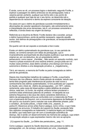 É ainda, como se vê, um processo logico o destinado; segundo Foville, a
explicar a passagem do delirio ambicioso ao de perseguições; toda a
vesania parcial, portanto, qualquer que tenha sido o seu ponto de
partida e qualquer que haja de ser o seu termo, se desenrola sob a
dependencia do raciocinio e dentro da esphera consciente da ideação.

Os casos em que o delirio de grandezas succede immediatamente a
allucinações de caracter agradavel e lisongeiro, são extremamente raros;
a interpretação dos erros sensoriaes, isto é, um processo consciente e
reflectido, é ainda d'esta vez origem da doença.

Referindo-se á doutrina de Morel, Foville declara não a acceitar, porque
o delirio hypocondriaco, ponto de partida necessario, segundo aquelle
auctor, dos delirios de perseguições e de grandezas, só excepcionalmente
o encontrou.

De quanto vem de ser exposto a conclusão a tirar é esta:

Existe um delirio systematisado de grandezas que, no seu periodo de
estado, se combina sempre com idéas de perseguição, que é
invariavelmente acompanhado de allucinações auditivas e que tanto póde
originar-se, por via deductiva, de um preexistente delirio
persecutorio, como nascer _d'emblèe_. Não sendo um episodio morbido, nem
mesmo a phase evolutiva de uma vesania anterior, porque póde ser e é
muitas vezes primitivo, esse delirio constitue uma doença com foros de
autonomia e direitos a uma designação privativa: a _megalomania_.

Tal é, em resumo, a memoria de Foville na parte consagrada ao delirio
parcial de grandezas.

Depois dos importantes trabalhos de Lasègue e Foville, a psychiatria
franceza não nos offerece, dentro d'este periodo de analyse, estudo que
tenha feito progredir pela interferencia de pontos de vista novos o
conhecimento dos delirios systematisados. O livro publicado por Legrand
du Saulle, sob o titulo de _Delirio de perseguições_, em 1871, valioso,
certamente, pela copia de observações e pelos detalhes de analyse
clinica, nada tem, no fundo, de original, embora tentem proclamar o
contrario estas ambiciosas palavras do prefacio: «A despeito da sua
extrema frequencia e dos seus tão claros caracteres distinctivos, o
delirio de perseguições achou-se confundido com a melancolia de Pinel,
com a lypemania de Esquirol, com a monomania depressiva de Baillarger; é
ahi que eu vou buscal-o para o estudar nas suas diferentes phases, para
o constituir _de toutes pièces_ e fazer d'elle uma _especie_ á
parte»[1]. Dezenove annos antes fizera Lasègue, como vimos, o que n'esta
passagem se annuncia. O trabalho de Legrand du Saulle, excepção feita
dos capitulos consagrados ao tratamento, á medicina legal e ao contagio
do delirio, que nada teem que vêr com a constituição scientifica da
doença, não é senão um desenvolvimento da memoria de Lasègue, cuja ordem
de exposição adopta e cujas expressões mesmo não raro se apropria.

 [1] Legrand du Saulle, _Le Délire des persécutions,_ pag. 11.

Como Lasègue, Legrand du Saulle descreveu dois periodos no delirio de
perseguições: um, de começo, exteriorisado por uma _inquietação
 