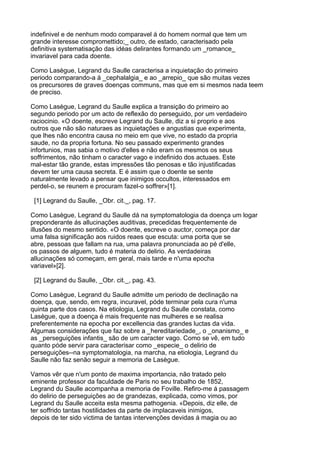 indefinivel e de nenhum modo comparavel á do homem normal que tem um
grande interesse compromettido;_ outro, de estado, caracterisado pela
definitiva systematisação das idéas delirantes formando um _romance_
invariavel para cada doente.

Como Lasègue, Legrand du Saulle caracterisa a inquietação do primeiro
periodo comparando-a á _cephalalgia_ e ao _arrepio_ que são muitas vezes
os precursores de graves doenças communs, mas que em si mesmos nada teem
de preciso.

Como Lasègue, Legrand du Saulle explica a transição do primeiro ao
segundo periodo por um acto de reflexão do perseguido, por um verdadeiro
raciocinio. «O doente, escreve Legrand du Saulle, diz a si proprio e aos
outros que não são naturaes as inquietações e angustias que experimenta,
que lhes não encontra causa no meio em que vive, no estado da propria
saude, no da propria fortuna. No seu passado experimento grandes
infortunios, mas sabia o motivo d'elles e não eram os mesmos os seus
soffrimentos, não tinham o caracter vago e indefinido dos actuaes. Este
mal-estar tão grande, estas impressões tão penosas e tão injustificadas
devem ter uma causa secreta. E é assim que o doente se sente
naturalmente levado a pensar que inimigos occultos, interessados em
perdel-o, se reunem e procuram fazel-o soffrer»[1].

 [1] Legrand du Saulle, _Obr. cit._, pag. 17.

Como Lasègue, Legrand du Saulle dá na symptomatologia da doença um logar
preponderante ás allucinações auditivas, precedidas frequentemente de
illusões do mesmo sentido. «O doente, escreve o auctor, começa por dar
uma falsa significação aos ruidos reaes que escuta: uma porta que se
abre, pessoas que fallam na rua, uma palavra pronunciada ao pé d'elle,
os passos de alguem, tudo é materia do delirio. As verdadeiras
allucinações só começam, em geral, mais tarde e n'uma epocha
variavel»[2].

 [2] Legrand du Saulle, _Obr. cit._, pag. 43.

Como Lasègue, Legrand du Saulle admitte um periodo de declinação na
doença, que, sendo, em regra, incuravel, póde terminar pela cura n'uma
quinta parte dos casos. Na etiologia, Legrand du Saulle constata, como
Lasègue, que a doença é mais frequente nas mulheres e se realisa
preferentemente na epocha por excellencia das grandes luctas da vida.
Algumas considerações que faz sobre a _hereditariedade_, o _onanismo_ e
as _perseguições infantis_ são de um caracter vago. Como se vê, em tudo
quanto póde servir para caracterisar como _especie_ o delirio de
perseguições--na symptomatologia, na marcha, na etiologia, Legrand du
Saulle não faz senão seguir a memoria de Lasègue.

Vamos vêr que n'um ponto de maxima importancia, não tratado pelo
eminente professor da faculdade de Paris no seu trabalho de 1852,
Legrand du Saulle acompanha a memoria de Foville. Refiro-me á passagem
do delirio de perseguições ao de grandezas, explicada, como vimos, por
Legrand du Saulle acceita esta mesma pathogenia. «Depois, diz elle, de
ter soffrido tantas hostilidades da parte de implacaveis inimigos,
depois de ter sido victima de tantas intervenções devidas á magia ou ao
 