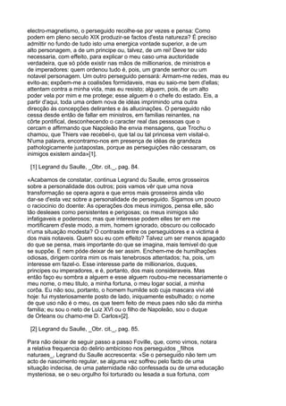 electro-magnetismo, o perseguido recolhe-se por vezes e pensa: Como
podem em pleno seculo XIX produzir-se factos d'esta natureza? É preciso
admittir no fundo de tudo isto uma energica vontade superior, a de um
alto personagem, a de um principe ou, talvez, de um rei! Deve ter sido
necessaria, com effeito, para explicar o meu caso uma auctoridade
verdadeira, que só póde existir nas mãos de millionarios, de ministros e
de imperadores: quem ordenou tudo é, pois, um grande senhor ou um
notavel personagem. Um outro perseguido pensará: Armam-me redes, mas eu
evito-as; expõem-me a coalisões formidaveis, mas eu saio-me bem d'ellas;
attentam contra a minha vida, mas eu resisto; alguem, pois, de um alto
poder vela por mim e me protege; esse alguem é o chefe do estado. Eis, a
partir d'aqui, toda uma ordem nova de idéas imprimindo uma outra
direcção ás concepções delirantes e ás allucinações. O perseguido não
cessa desde então de fallar em ministros, em familias reinantes, na
côrte pontifical, desconhecendo o caracter real das pesssoas que o
cercam e affirmando que Napoleão lhe envia mensagens, que Trochu o
chamou, que Thiers vae recebel-o, que tal ou tal princesa vem visital-o.
N'uma palavra, encontramo-nos em presença de idéas de grandeza
pathologicamente juxtapostas, porque as perseguições não cessaram, os
inimigos existem ainda»[1].

 [1] Legrand du Saulle, _Obr. cit._, pag. 84.

«Acabamos de constatar, continua Legrand du Saulle, erros grosseiros
sobre a personalidade dos outros; pois vamos vêr que uma nova
transformação se opera agora e que erros mais grosseiros ainda vão
dar-se d'esta vez sobre a personalidade de perseguido. Sigamos um pouco
o raciocinio do doente: As operações dos meus inimigos, pensa elle, são
tão desleaes como persistentes e perigosas; os meus inimigos são
infatigaveis e poderosos; mas que interesse podem elles ter em me
mortificarem d'este modo, a mim, homem ignorado, obscuro ou collocado
n'uma situação modesta? O contraste entre os perseguidores e a victima é
dos mais notaveis. Quem sou eu com effeito? Talvez um ser menos apagado
do que se pensa, mais importante do que se imagina, mais temivel do que
se suppõe. E nem póde deixar de ser assim. Enchem-me de humilhações
odiosas, dirigem contra mim os mais tenebrosos attentados; ha, pois, um
interesse em fazel-o. Esse interesse parte de millionarios, duques,
principes ou imperadores, e é, portanto, dos mais consideraveis. Mas
então faço eu sombra a alguem e esse alguem roubou-me necessariamente o
meu nome, o meu titulo, a minha fortuna, o meu logar social, a minha
corôa. Eu não sou, portanto, o homem humilde sob cuja mascara vivi até
hoje: fui mysteriosamente posto de lado, iniquamente esbulhado; o nome
de que uso não é o meu, os que teem feito de meus paes não são da minha
familia; eu sou o neto de Luiz XVI ou o filho de Napoleão, sou o duque
de Orleans ou chamo-me D. Carlos»[2].

 [2] Legrand du Saulle, _Obr. cit._, pag. 85.

Para não deixar de seguir passo a passo Foville, que, como vimos, notara
a relativa frequencia do delirio ambicioso nos perseguidos _filhos
naturaes_, Legrand du Saulle accrescenta: «Se o perseguido não tem um
acto de nascimento regular, se alguma vez soffreu pelo facto de uma
situação indecisa, de uma paternidade não confessada ou de uma educação
mysteriosa, se o seu orgulho foi torturado ou lesada a sua fortuna, com
 