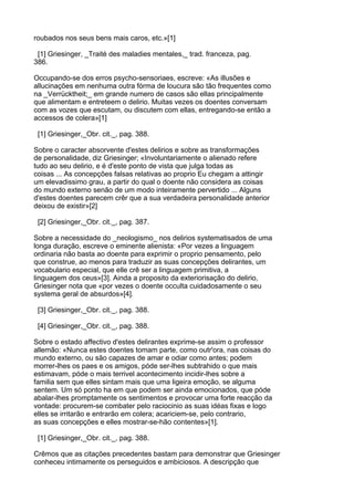 roubados nos seus bens mais caros, etc.»[1]

 [1] Griesinger, _Traité des maladies mentales,_ trad. franceza, pag.
386.

Occupando-se dos erros psycho-sensoriaes, escreve: «As illusões e
allucinações em nenhuma outra fórma de loucura são tão frequentes como
na _Verrücktheit;_ em grande numero de casos são ellas principalmente
que alimentam e entreteem o delirio. Muitas vezes os doentes conversam
com as vozes que escutam, ou discutem com ellas, entregando-se então a
accessos de colera»[1]

 [1] Griesinger,_Obr. cit._, pag. 388.

Sobre o caracter absorvente d'estes delirios e sobre as transformações
de personalidade, diz Griesinger; «Involuntariamente o alienado refere
tudo ao seu delirio, e é d'este ponto de vista que julga todas as
coisas ... As concepções falsas relativas ao proprio Eu chegam a attingir
um elevadissimo grau, a partir do qual o doente não considera as coisas
do mundo externo senão de um modo inteiramente pervertido ... Alguns
d'estes doentes parecem crêr que a sua verdadeira personalidade anterior
deixou de existir»[2]

 [2] Griesinger,_Obr. cit._, pag. 387.

Sobre a necessidade do _neologismo_ nos delirios systematisados de uma
longa duração, escreve o eminente alienista: «Por vezes a linguagem
ordinaria não basta ao doente para exprimir o proprio pensamento, pelo
que construe, ao menos para traduzir as suas concepções delirantes, um
vocabulario especial, que elle crê ser a linguagem primitiva, a
linguagem dos ceus»[3]. Ainda a proposito da exteriorisação do delirio,
Griesinger nota que «por vezes o doente occulta cuidadosamente o seu
systema geral de absurdos»[4].

 [3] Griesinger,_Obr. cit._, pag. 388.

 [4] Griesinger,_Obr. cit._, pag. 388.

Sobre o estado affectivo d'estes delirantes exprime-se assim o professor
allemão: «Nunca estes doentes tomam parte, como outr'ora, nas coisas do
mundo externo, ou são capazes de amar e odiar como antes; podem
morrer-lhes os paes e os amigos, póde ser-lhes subtrahido o que mais
estimavam, póde o mais terrivel acontecimento incidir-lhes sobre a
familia sem que elles sintam mais que uma ligeira emoção, se alguma
sentem. Um só ponto ha em que podem ser ainda emocionados, que póde
abalar-lhes promptamente os sentimentos e provocar uma forte reacção da
vontade: procurem-se combater pelo raciocinio as suas idéas fixas e logo
elles se irritarão e entrarão em colera; acariciem-se, pelo contrario,
as suas concepções e elles mostrar-se-hão contentes»[1].

 [1] Griesinger,_Obr. cit._, pag. 388.

Crêmos que as citações precedentes bastam para demonstrar que Griesinger
conheceu intimamente os perseguidos e ambiciosos. A descripção que
 